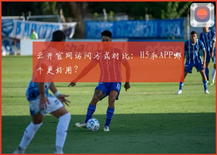 云开官网访问方式对比：H5和APP哪个更好用？