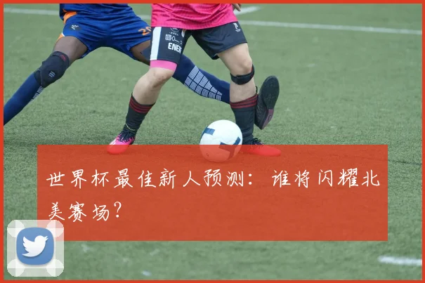 世界杯最佳新人预测：谁将闪耀北美赛场？