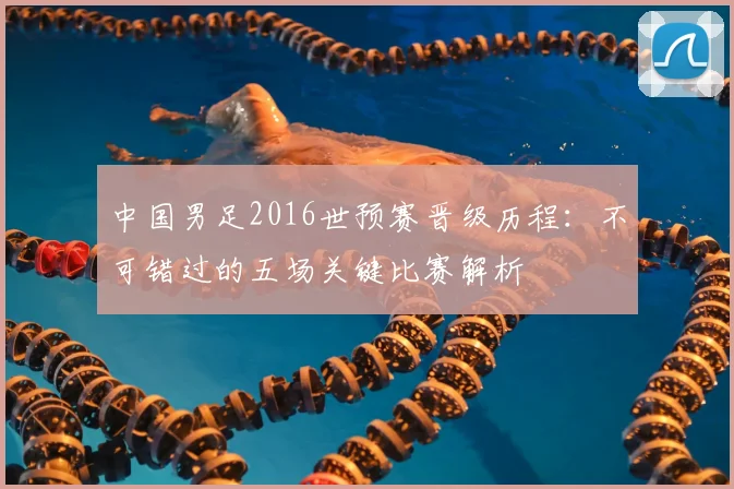中国男足2016世预赛晋级历程:不可错过的五场关键比赛解析